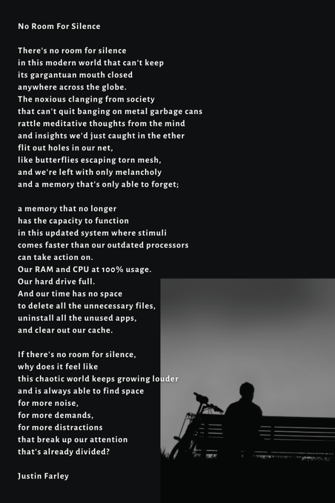 a poem titled "No Room For Silence" by poet Justin Farley. It's a poem for people with ADHD, autistic. neurodivergent, or anyone who struggles to find silence in the busyness and loudness of the modern world.