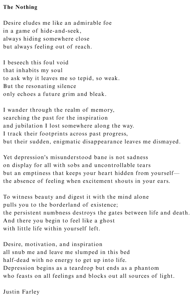 "The Nothing," a poem by poet Justin Farley, explores the desolate void and feelings of emptiness that depression (and mental illness as a whole) often cause. The poem was written from personal experience to move beyond the "sadness" stereotype to describe feeling dead inside. This work is part of the 'Frozen Rivers' collection (Winter) within the 'Seasons' poetry series. 'Seasons' is a tetraology with a book for each season of the year, split into two sections: nature poems about the season and half poems about mental illness that often uses nature metaphors and natural imagery from that specific season to navigate the landscape of mental illness. "The Nothing" was written with the hope of providing solace and affinity to those suffering in silence. Poem Text: Desire eludes me like an admirable foe; in a game of hide-and-seek, always hiding somewhere close; but always feeling out of reach. I beseech this foul void; that inhabits my soul; to ask why it leaves me so tepid, so weak. But the resonating silence only echoes a future grim and bleak. I wander through the realm of memory, searching the past for the inspiration and jubilation I lost somewhere along the way. I track their footprints across past progress, but their sudden, enigmatic disappearance leaves me dismayed. Yet depression's misunderstood bane is not sadness on display for all with sobs and uncontrollable tears but an emptiness that keeps your heart hidden from yourself— the absence of feeling when excitement shouts in your ears. To witness beauty and digest it with the mind alone pulls you to the borderland of existence; the persistent numbness destroys the gates between life and death. And there you begin to feel like a ghost with little life within yourself left. Desire, motivation, and inspiration all snub me and leave me slumped in this bed half-dead with no energy to get up into life. Depression begins as a teardrop but ends as a phantom who feasts on all feelings and blocks out all sources of light.
