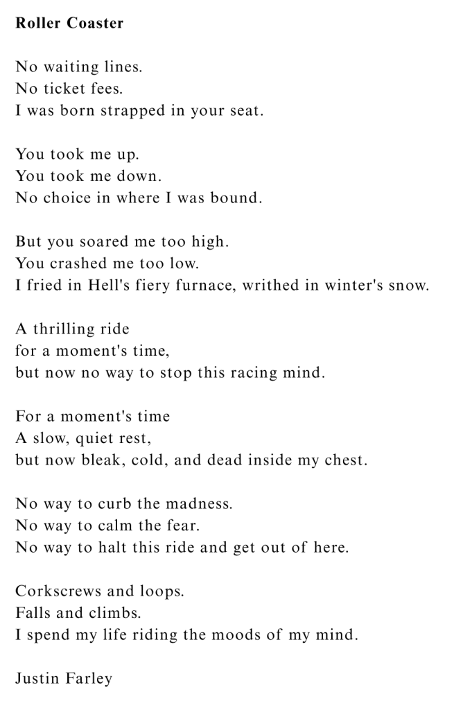 "Roller Coaster," a poem by poet Justin Farley, looks at the highs and lows of bipolar disorder with moods that go up and down like a roller coaster ride you can't get off of. The poem was written from personal experience with mental illness to help others feel heard in their struggles. This work is part of the 'Summer Days Sunburnt Nights' poetry collection (Summer) within the 'Seasons' poetry series. 'Seasons' is a tetraology with a book for each season of the year, split into two sections: nature poems about the season and half poems about mental illness that often uses nature metaphors and natural imagery from that specific season to navigate the landscape of mental illness. Poem Text: No waiting lines; No ticket fees; I was born strapped in your seat. You took me up; You took me down; No choice in where I was bound. But you soared me too high; You crashed me too low; I fried in Hell's fiery furnace, writhed in winter's snow. A thrilling ride, for a moment's time, but now no way to stop this racing mind. For a moment's time, A slow, quiet rest; but now bleak, cold, and dead inside my chest. No way to curb the madness; No way to calm the fear; No way to halt this ride and get out of here. Corkscrews and loops; Falls and climbs; I spend my life riding the moods of my mind.