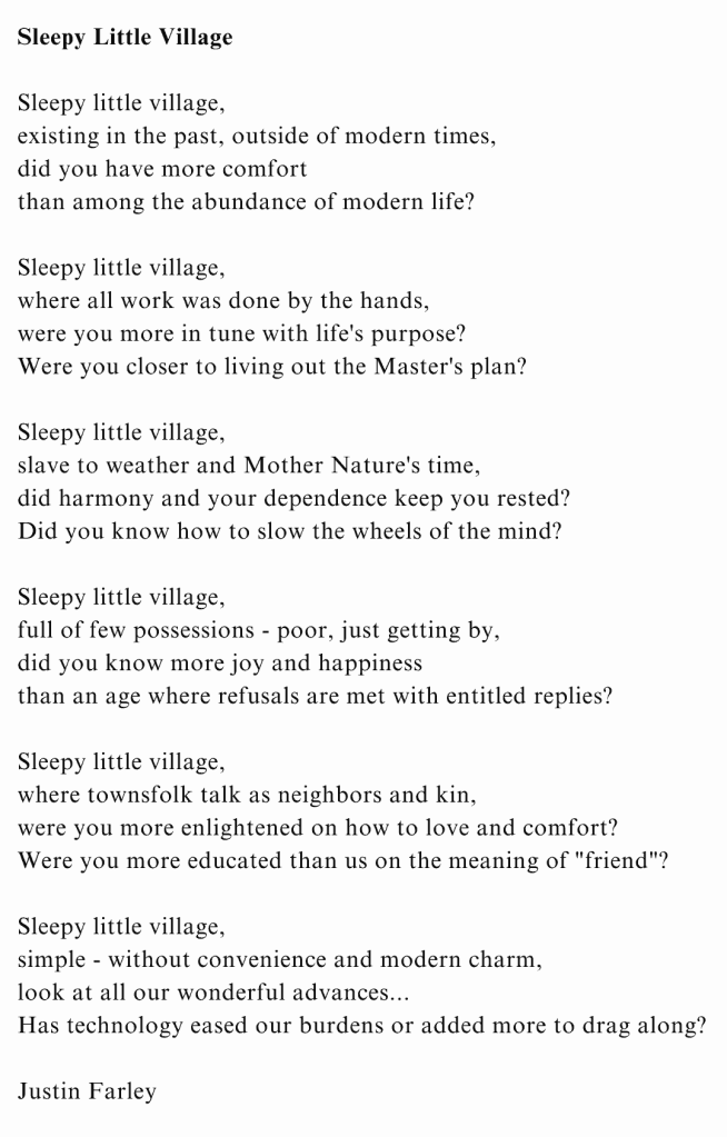 "Sleepy Little Village" is a social commentary poem by poet Justin Farley. It was written while examining the benefits and negative impact of technology. The poem consists of 6 quatrains, each of the even lines rhyming. This work is deep in nature with a melancholy mood, reflecting on how much easier life was when it was simple while also feeling more meaningful to the soul. We think we've gained all these things from technological advancements, but we never seem to weight the cost of what we've lost. Poem Text: Sleepy little village, existing in the past, outside of modern times; did you have more comfort, than among the abundance of modern life? Sleepy little village, where all work was done by the hands; were you more in tune with life's purpose? Were you closer to living out the Master's plan? Sleepy little village, slave to weather and Mother Nature's time; did harmony and your dependence keep you rested? Did you know how to slow the wheels of the mind? Sleepy little village, full of few possessions, poor, just getting by; did you know more joy and happiness, than an age where refusals are met with entitled replies? Sleepy little village, where townsfolk talk as neighbors and kin; were you more enlightened on how to love and comfort? Were you more educated than us on the meaning of "friend"? Sleepy little village, simple, without convenience and modern charm; look at all our wonderful advances...Has technology eased our burdens or added more to drag along? By Justin Farley